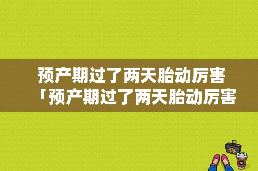  预产期过了两天胎动厉害「预产期过了两天胎动厉害正常吗」