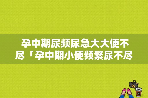  孕中期尿频尿急大大便不尽「孕中期小便频繁尿不尽」