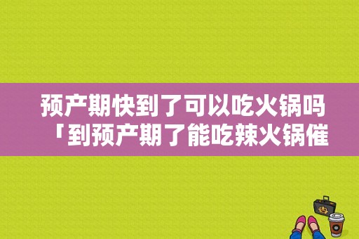  预产期快到了可以吃火锅吗「到预产期了能吃辣火锅催产吗」