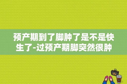 预产期到了脚肿了是不是快生了-过预产期脚突然很肿